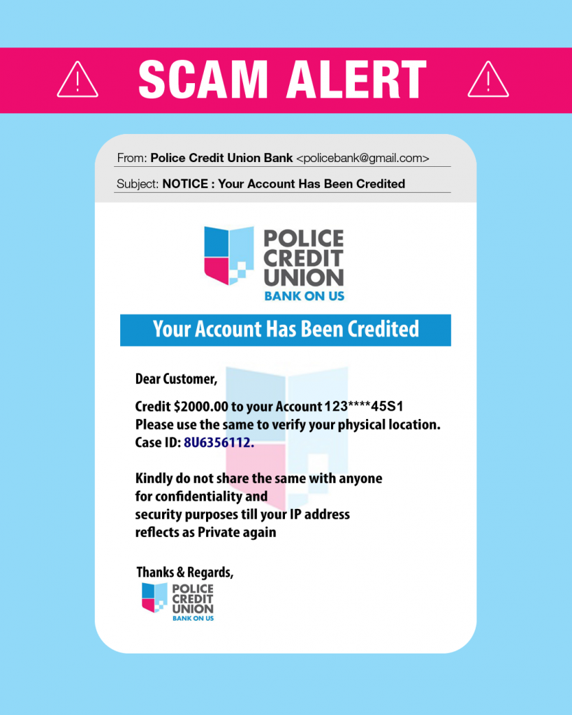 Scam alert, active scam pretending to be from Police Credit Union. This is NOT from Police Credit Union. Scam email says: "NOTICE: Your Account Has Been Credited. Dear Customer,  Credit $2000.00 to your Account 123****45S1 Please use the same to verify your physical location. Case ID: U86356112. Kindly do not share with anyone for confidentiality and security purposes till your IP address reflects as Private again Thanks & Regards, Police Credit Union logo.