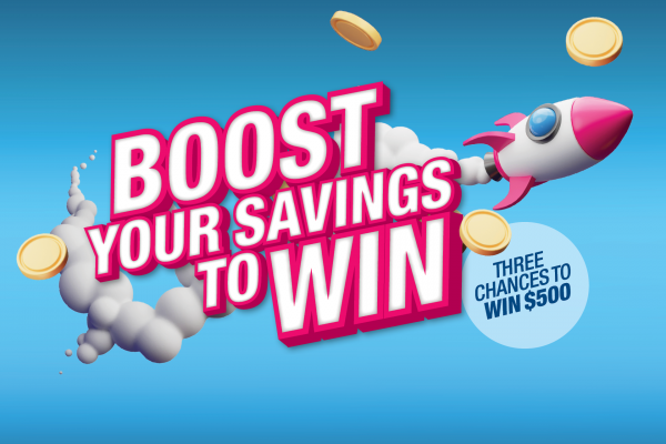 Boost your savings to WIN. Three chances to win $500.
